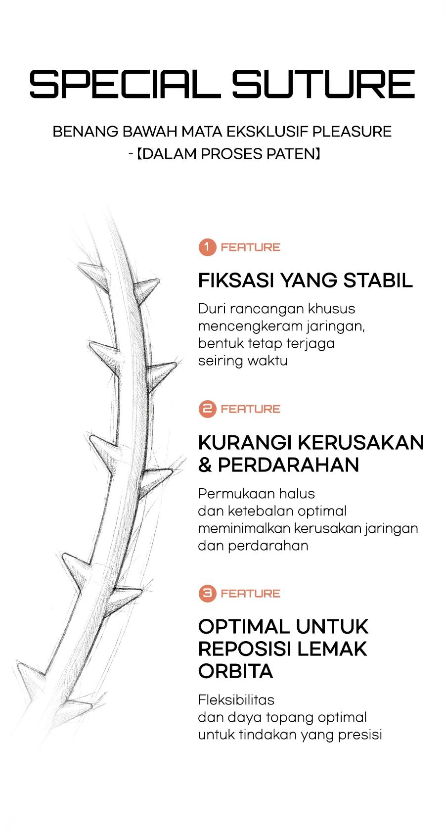 Benang bawah mata eksklusif PLEASURE dalam proses paten SPECIAL SUTURE — FEATURE 1 Fiksasi yang stabil: duri rancangan khusus menjaga bentuk seiring waktu / FEATURE 2 Kurangi kerusakan jaringan & perdarahan: permukaan halus dan ketebalan optimal meminimalkan kerusakan dan perdarahan / FEATURE 3 Optimal untuk reposisi lemak orbita: fleksibilitas dan daya topang optimal mendukung tindakan presisi