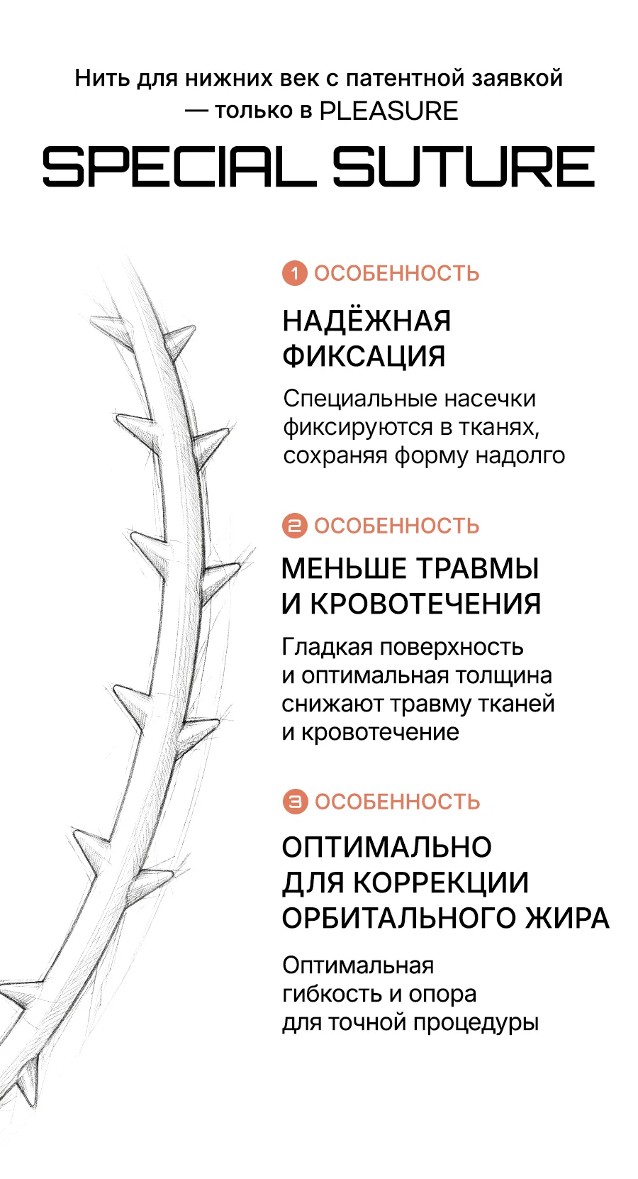 Нить для нижних век только в PLEASURE, подана патентная заявка SPECIAL SUTURE — FEATURE 1 Надёжная фиксация: специальные насечки сохраняют форму надолго / FEATURE 2 Меньше травмы и кровотечения: гладкая поверхность и оптимальная толщина снижают травму и кровотечение / FEATURE 3 Оптимально для перераспределения жира: гибкость и опора для точной процедуры