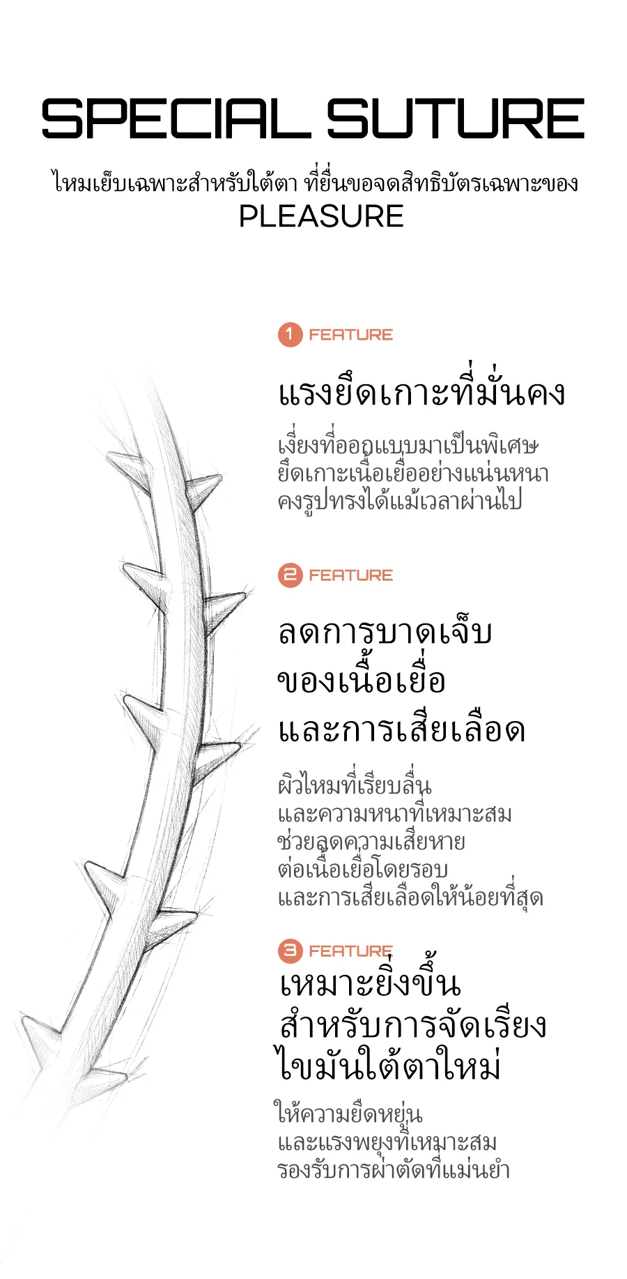 ไหมเย็บเฉพาะสำหรับใต้ตาที่ยื่นขอจดสิทธิบัตรเฉพาะของ PLEASURE SPECIAL SUTURE — FEATURE 1 แรงยึดเกาะที่มั่นคง: เงี่ยงที่ออกแบบมาเป็นพิเศษ คงรูปทรงได้แม้เวลาผ่านไป / FEATURE 2 ลดการบาดเจ็บของเนื้อเยื่อและการเสียเลือด: ผิวไหมที่เรียบลื่นและความหนาที่เหมาะสมช่วยลดความเสียหายและการเสียเลือด / FEATURE 3 เหมาะยิ่งขึ้นสำหรับการจัดเรียงไขมันใต้เบ้าตาใหม่: ความยืดหยุ่นและแรงพยุงที่เหมาะสมรองรับการผ่าตัดที่แม่นยำ